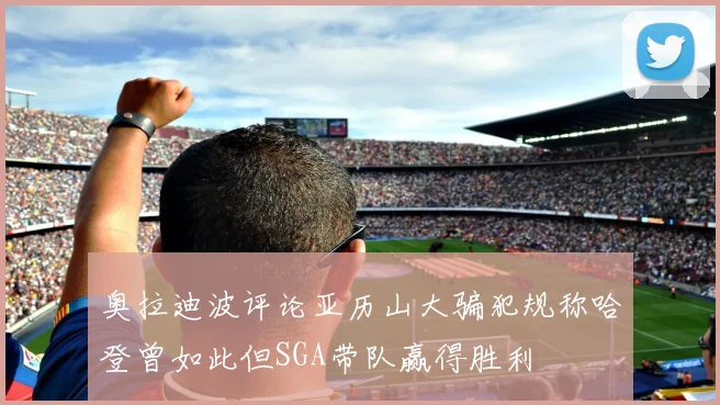 奥拉迪波评论亚历山大骗犯规称哈登曾如此但SGA带队赢得胜利