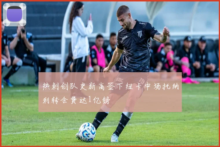 热刺创队史新高签下纽卡中场托纳利转会费达1亿镑