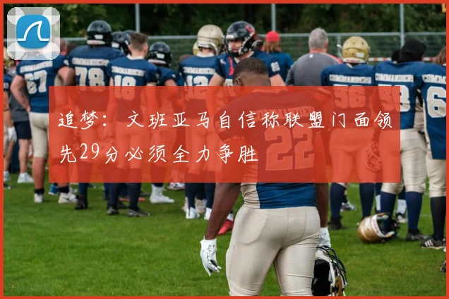追梦：文班亚马自信称联盟门面领先29分必须全力争胜