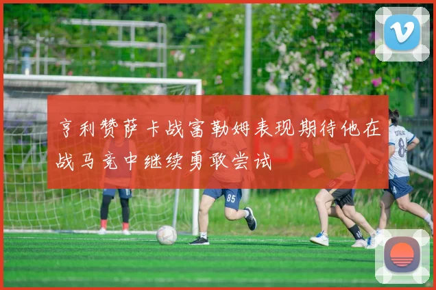 亨利赞萨卡战富勒姆表现期待他在战马竞中继续勇敢尝试