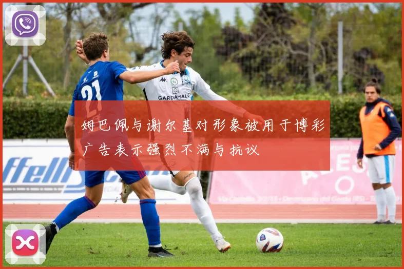 姆巴佩与谢尔基对形象被用于博彩广告表示强烈不满与抗议