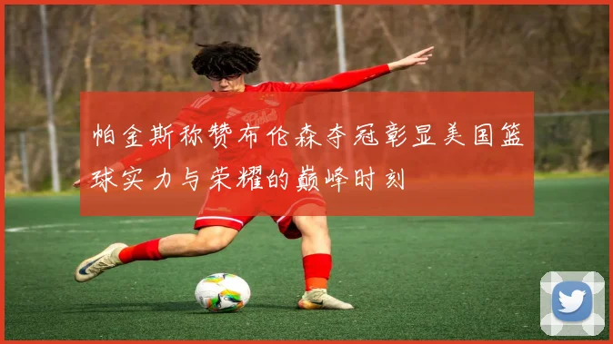 帕金斯称赞布伦森夺冠彰显美国篮球实力与荣耀的巅峰时刻