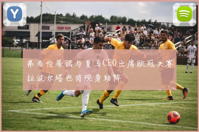 弗洛伦蒂诺与皇马CEO出席欧冠决赛拉波尔塔也将现身助阵