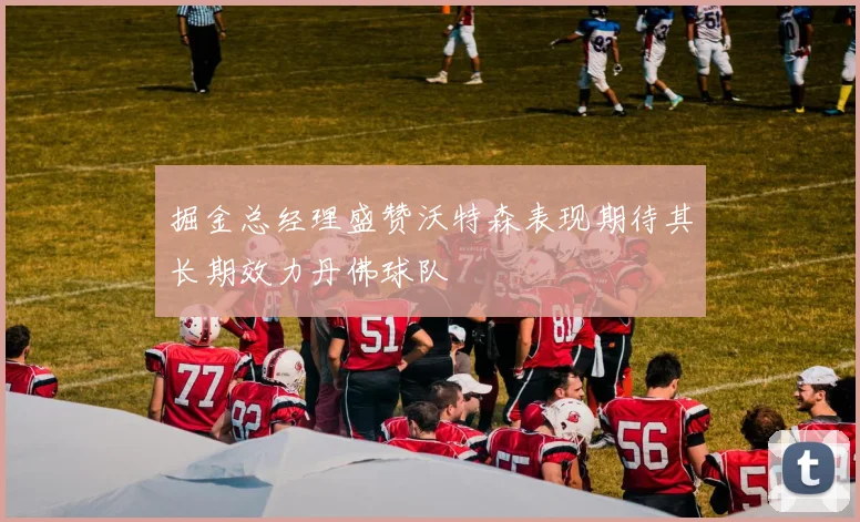 掘金总经理盛赞沃特森表现期待其长期效力丹佛球队