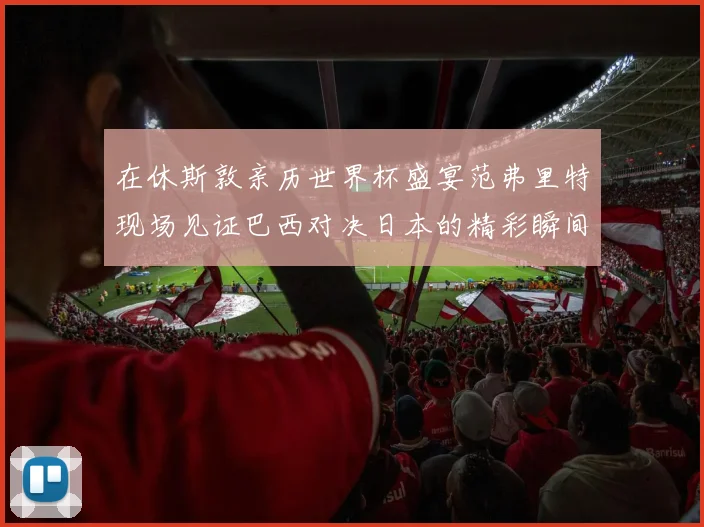 在休斯敦亲历世界杯盛宴范弗里特现场见证巴西对决日本的精彩瞬间