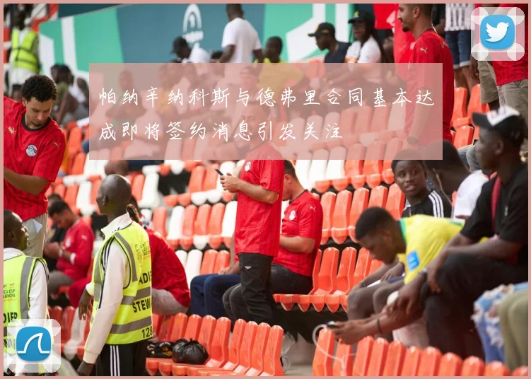 帕纳辛纳科斯与德弗里合同基本达成即将签约消息引发关注