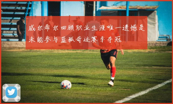 威尔希尔回顾职业生涯唯一遗憾是未能参与蓝狐奇迹赛季夺冠