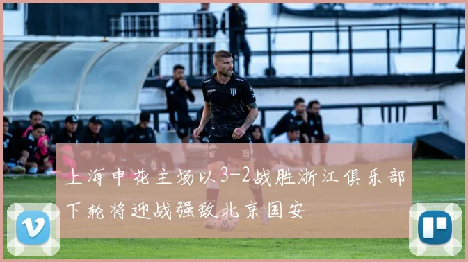 上海申花主场以3-2战胜浙江俱乐部下轮将迎战强敌北京国安